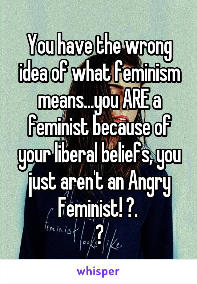 You have the wrong idea of what feminism means...you ARE a feminist because of your liberal beliefs, you just aren't an Angry Feminist! 😊. 
👍