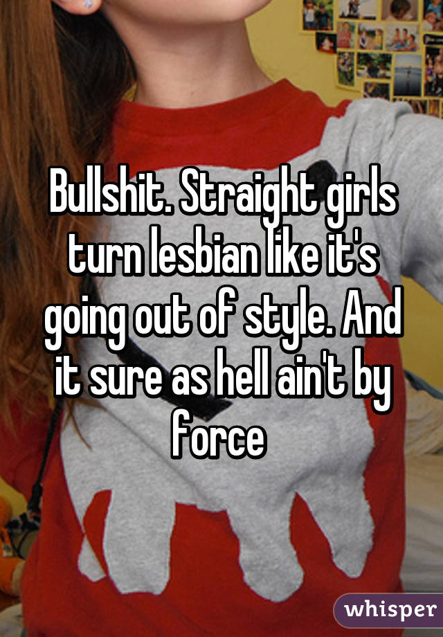 Bullshit. Straight girls turn lesbian like it's going out of style. And it sure as hell ain't by force 