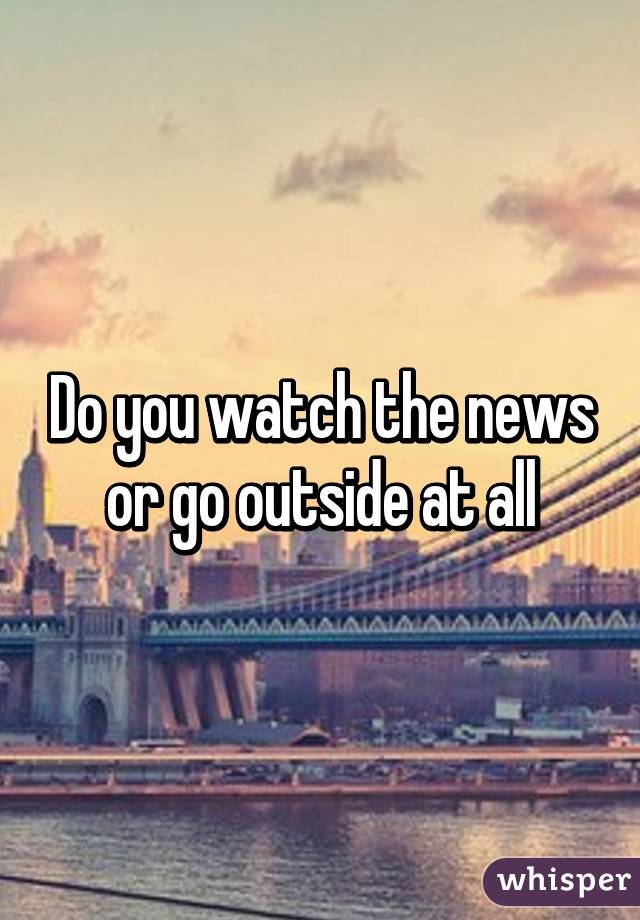 Do you watch the news or go outside at all