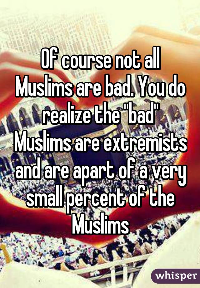 Of course not all Muslims are bad. You do realize the "bad" Muslims are extremists and are apart of a very small percent of the Muslims