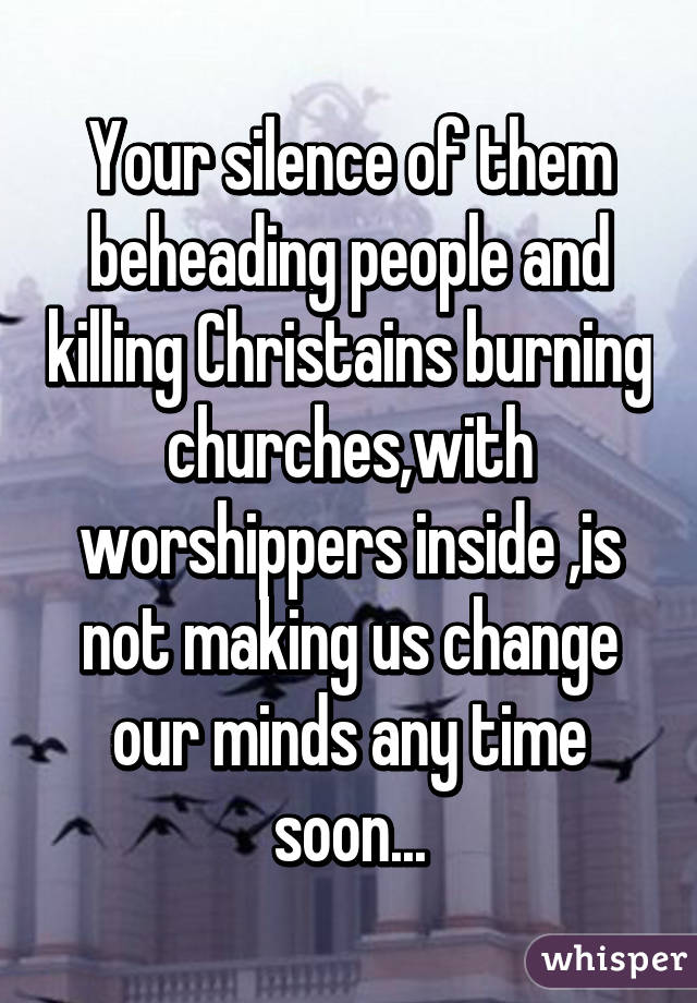 Your silence of them beheading people and killing Christains burning churches,with worshippers inside ,is not making us change our minds any time soon...