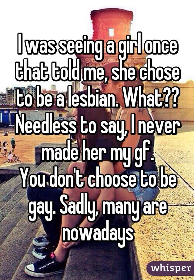 I was seeing a girl once that told me, she chose to be a lesbian. What?? Needless to say, I never made her my gf.
You don't choose to be gay. Sadly, many are nowadays
