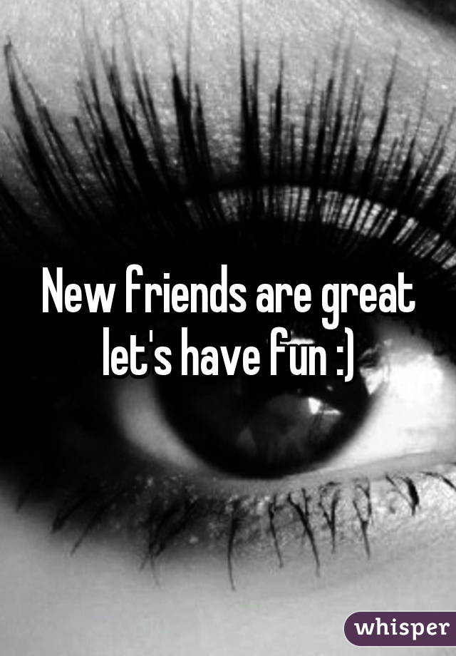 New friends are great let's have fun :)