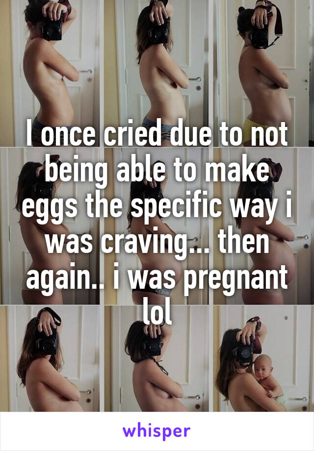 I once cried due to not being able to make eggs the specific way i was craving... then again.. i was pregnant lol