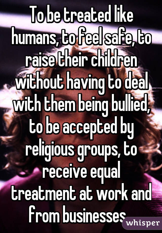 To be treated like humans, to feel safe, to raise their children without having to deal with them being bullied, to be accepted by religious groups, to receive equal treatment at work and from businesses...