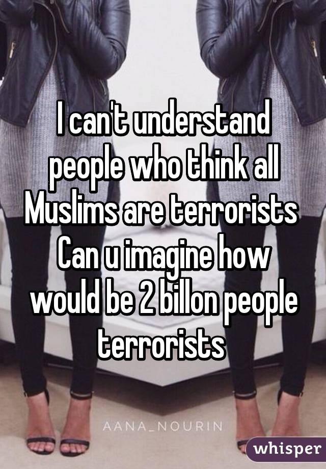 I can't understand people who think all Muslims are terrorists 
Can u imagine how would be 2 billon people terrorists 