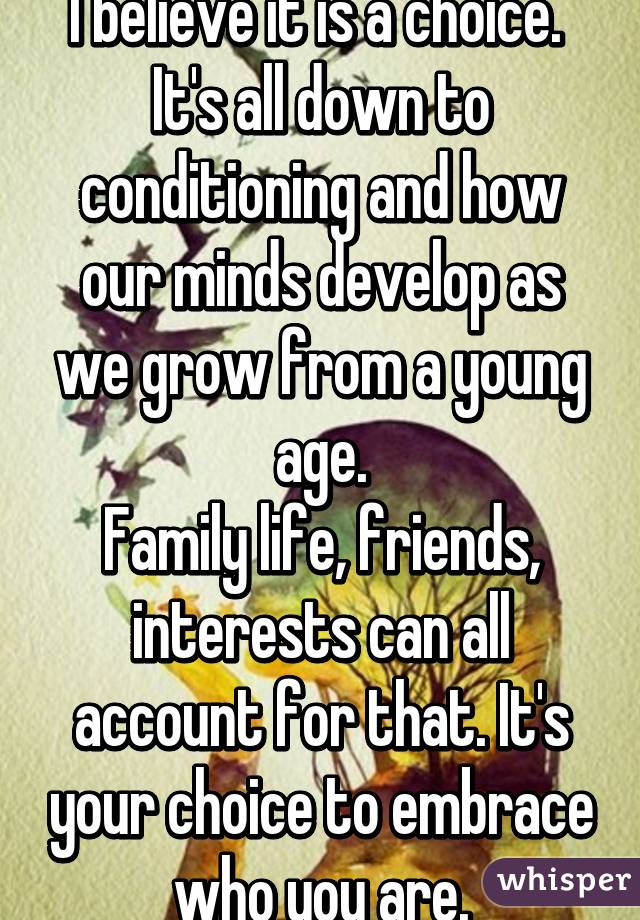 I believe it is a choice. 
It's all down to conditioning and how our minds develop as we grow from a young age.
Family life, friends, interests can all account for that. It's your choice to embrace who you are.