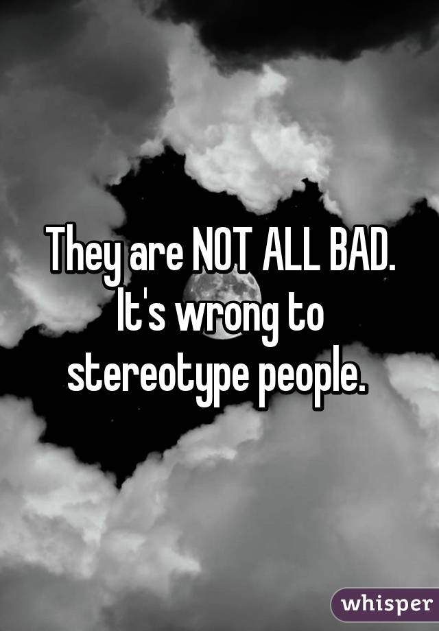 They are NOT ALL BAD. It's wrong to stereotype people. 