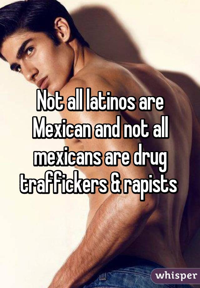 Not all latinos are Mexican and not all mexicans are drug traffickers & rapists 