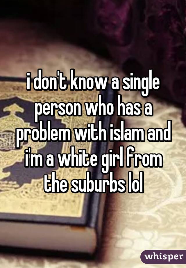 i don't know a single person who has a problem with islam and i'm a white girl from the suburbs lol