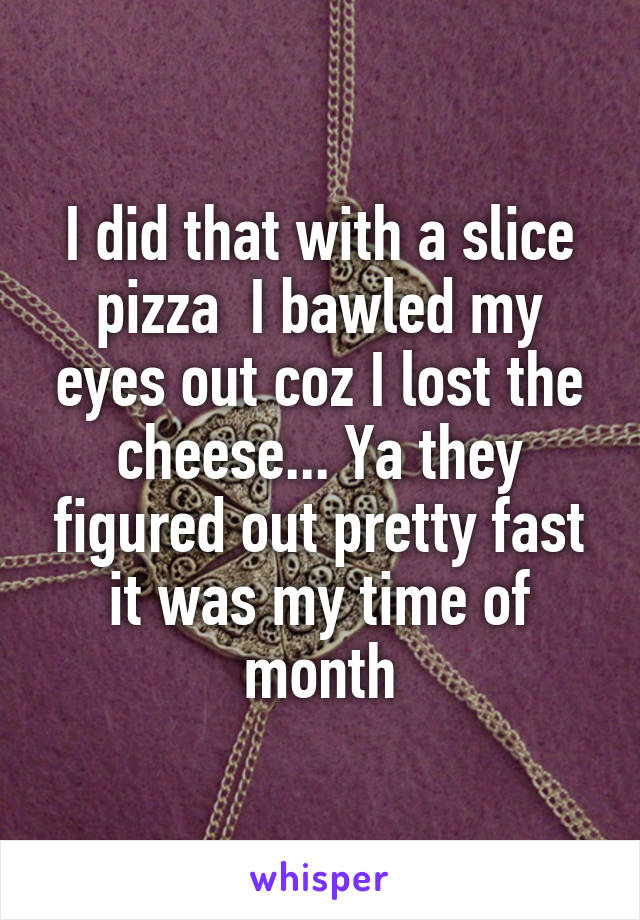 I did that with a slice pizza  I bawled my eyes out coz I lost the cheese... Ya they figured out pretty fast it was my time of month