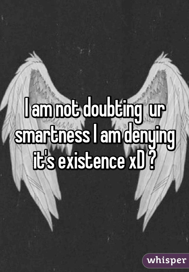 I am not doubting  ur smartness I am denying it's existence xD 😈