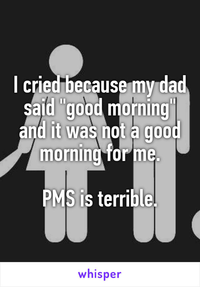 I cried because my dad said "good morning" and it was not a good morning for me.

PMS is terrible.