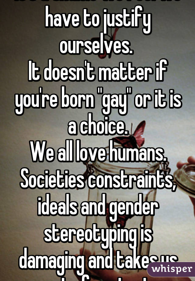 It's a shame we feel we have to justify ourselves. 
It doesn't matter if you're born "gay" or it is a choice.
We all love humans. Societies constraints, ideals and gender stereotyping is damaging and takes us out of context