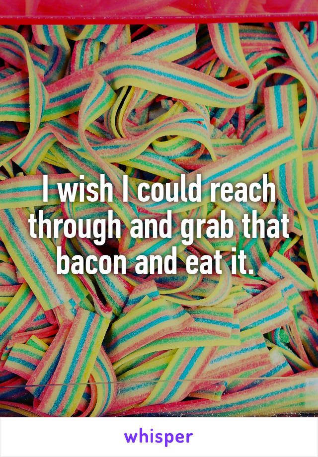 I wish I could reach through and grab that bacon and eat it. 