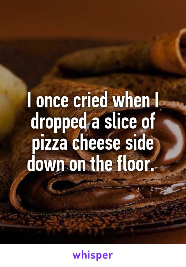 I once cried when I dropped a slice of pizza cheese side down on the floor. 