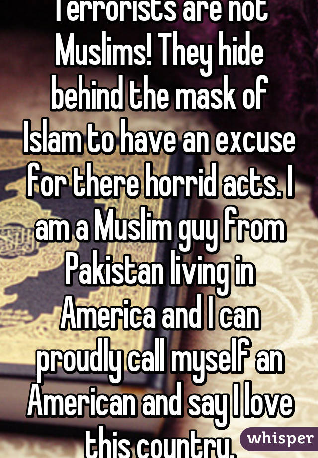 Terrorists are not Muslims! They hide behind the mask of Islam to have an excuse for there horrid acts. I am a Muslim guy from Pakistan living in America and I can proudly call myself an American and say I love this country.