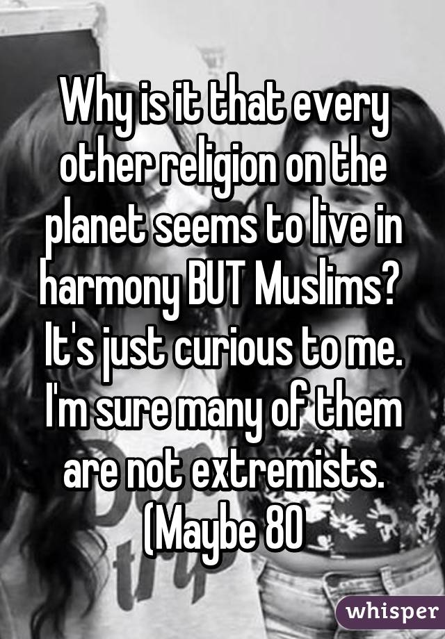 Why is it that every other religion on the planet seems to live in harmony BUT Muslims?  It's just curious to me. I'm sure many of them are not extremists. (Maybe 80%). 