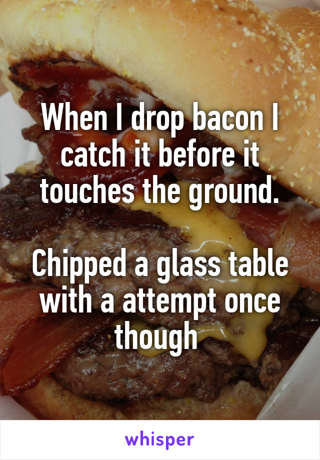 When I drop bacon I catch it before it touches the ground.

Chipped a glass table with a attempt once though 