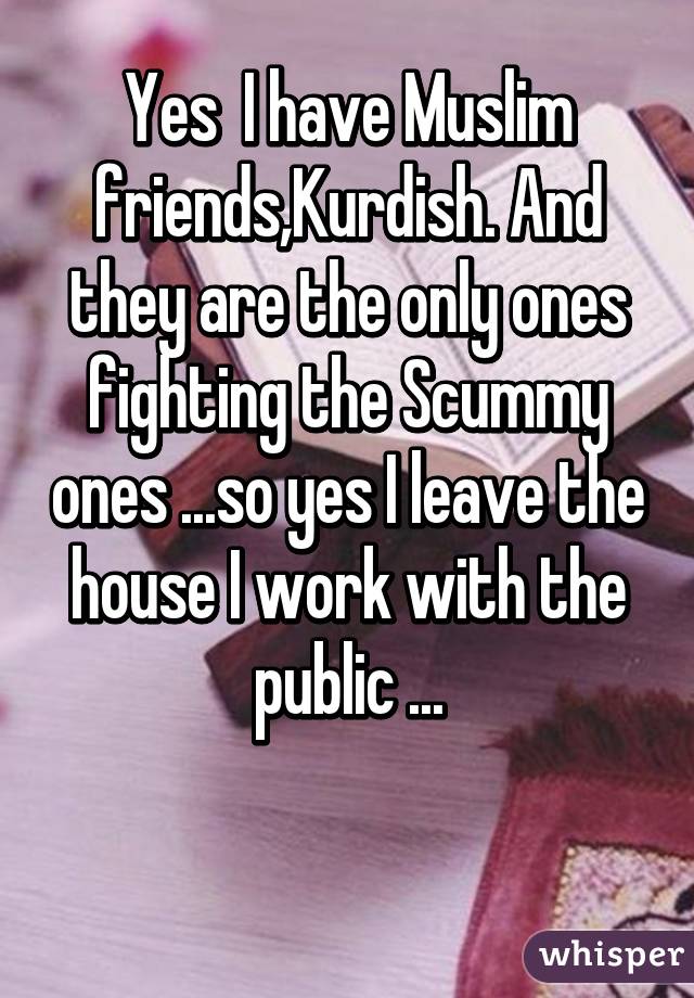 Yes  I have Muslim friends,Kurdish. And they are the only ones fighting the Scummy ones ...so yes I leave the house I work with the public ...

