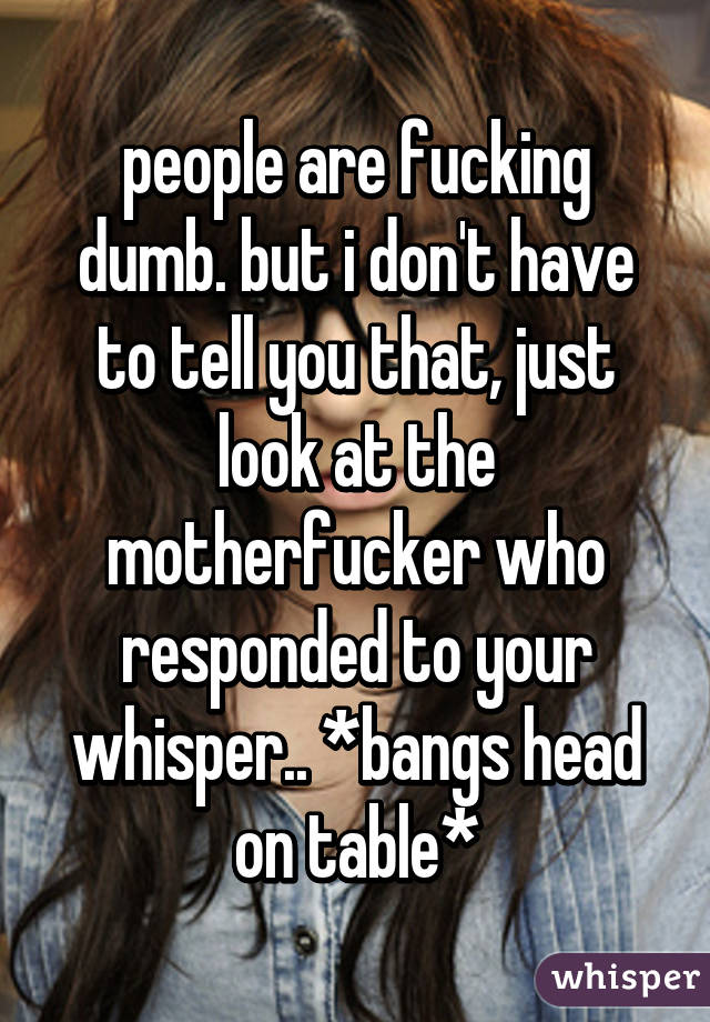 people are fucking dumb. but i don't have to tell you that, just look at the motherfucker who responded to your whisper.. *bangs head on table*