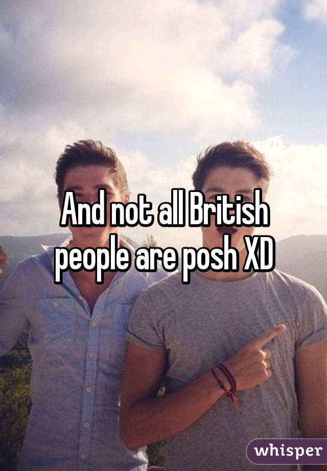 And not all British people are posh XD