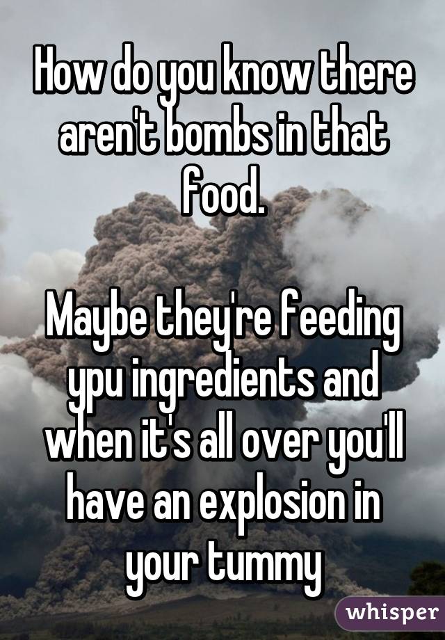 How do you know there aren't bombs in that food.

Maybe they're feeding ypu ingredients and when it's all over you'll have an explosion in your tummy