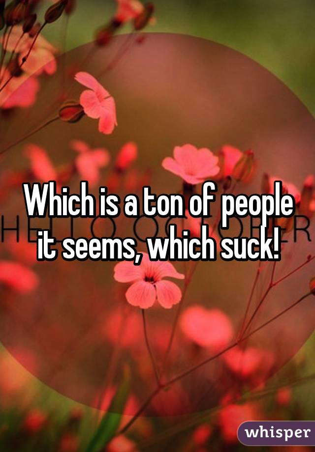 Which is a ton of people it seems, which suck!