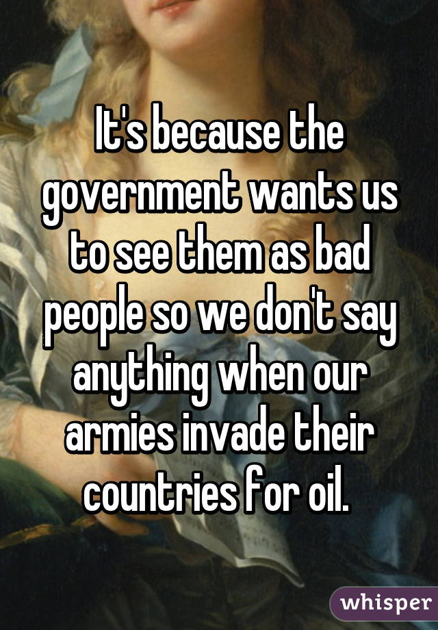 It's because the government wants us to see them as bad people so we don't say anything when our armies invade their countries for oil. 