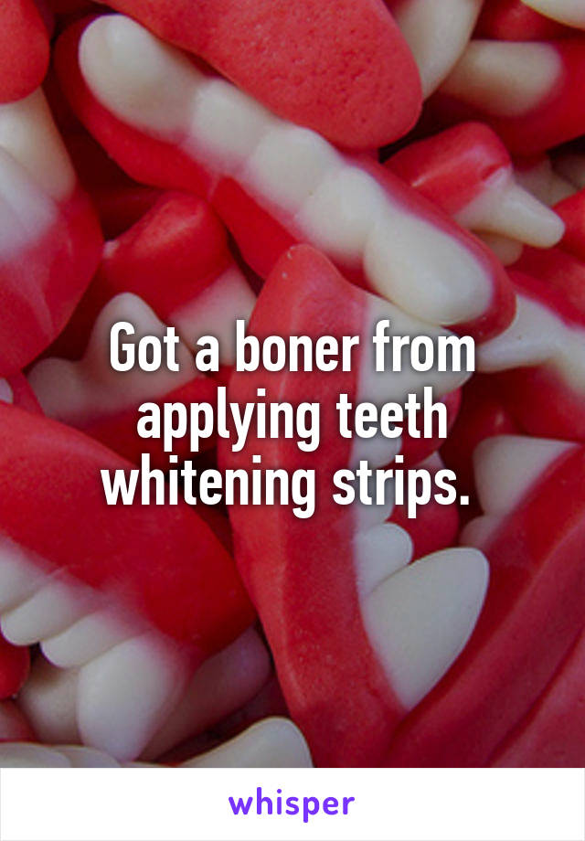 Got a boner from applying teeth whitening strips. 