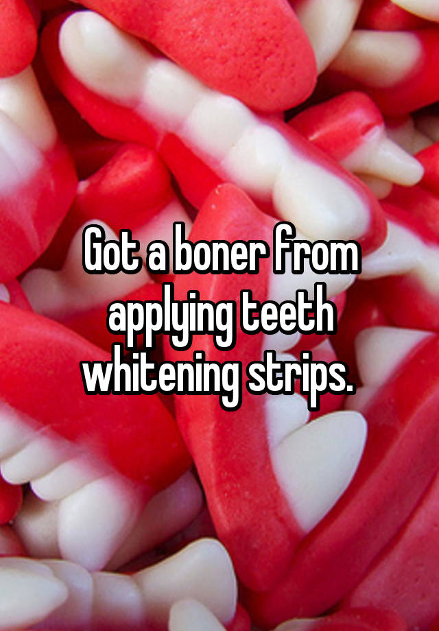 Got a boner from applying teeth whitening strips.