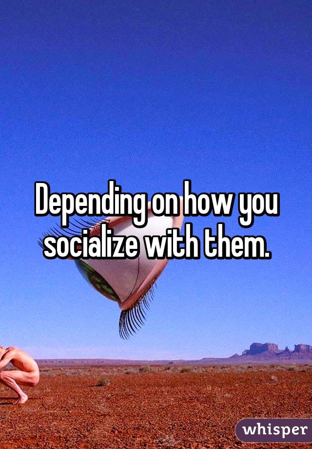 Depending on how you socialize with them.