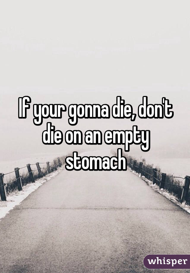 If your gonna die, don't die on an empty stomach