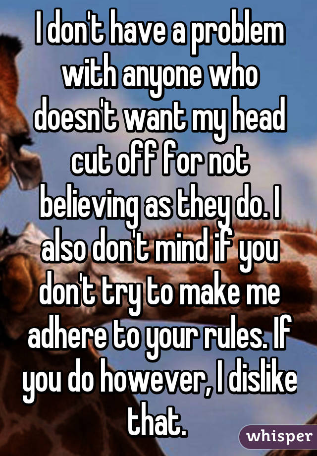 I don't have a problem with anyone who doesn't want my head cut off for not believing as they do. I also don't mind if you don't try to make me adhere to your rules. If you do however, I dislike that. 