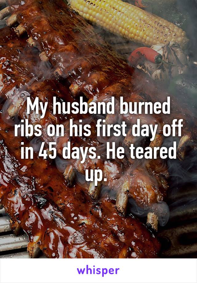 My husband burned ribs on his first day off in 45 days. He teared up. 