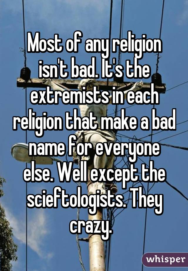 Most of any religion isn't bad. It's the extremists in each religion that make a bad name for everyone else. Well except the scieftologists. They crazy.  