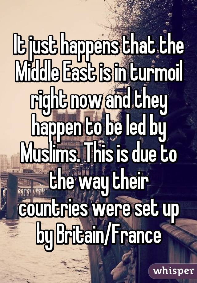 It just happens that the Middle East is in turmoil right now and they happen to be led by Muslims. This is due to the way their countries were set up by Britain/France