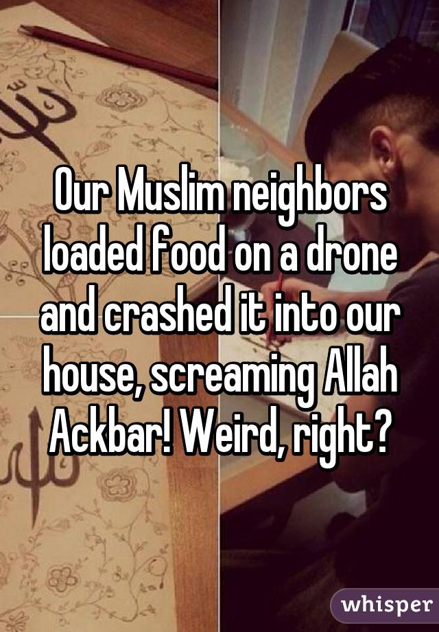 Our Muslim neighbors loaded food on a drone and crashed it into our house, screaming Allah Ackbar! Weird, right?