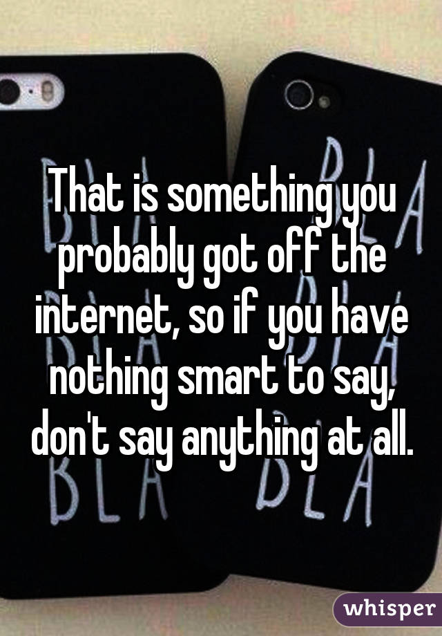 That is something you probably got off the internet, so if you have nothing smart to say, don't say anything at all.