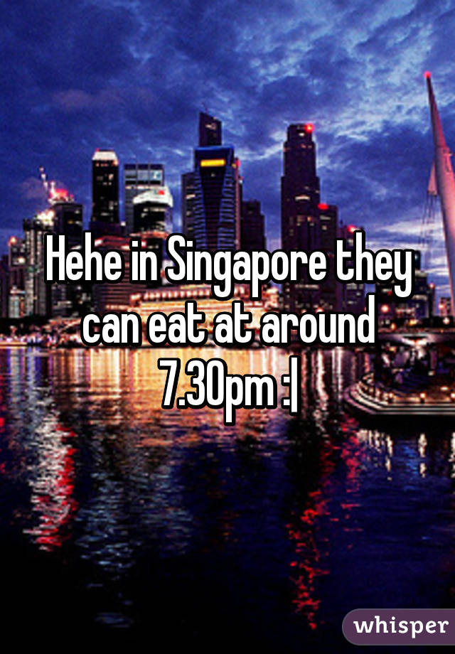 Hehe in Singapore they can eat at around 7.30pm :|