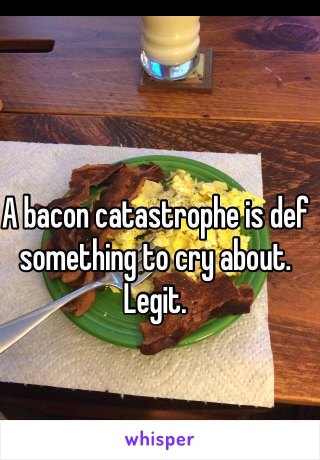 A bacon catastrophe is def something to cry about. Legit. 