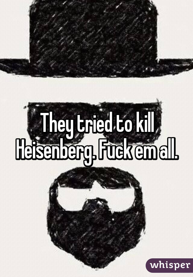 They tried to kill Heisenberg. Fuck em all.