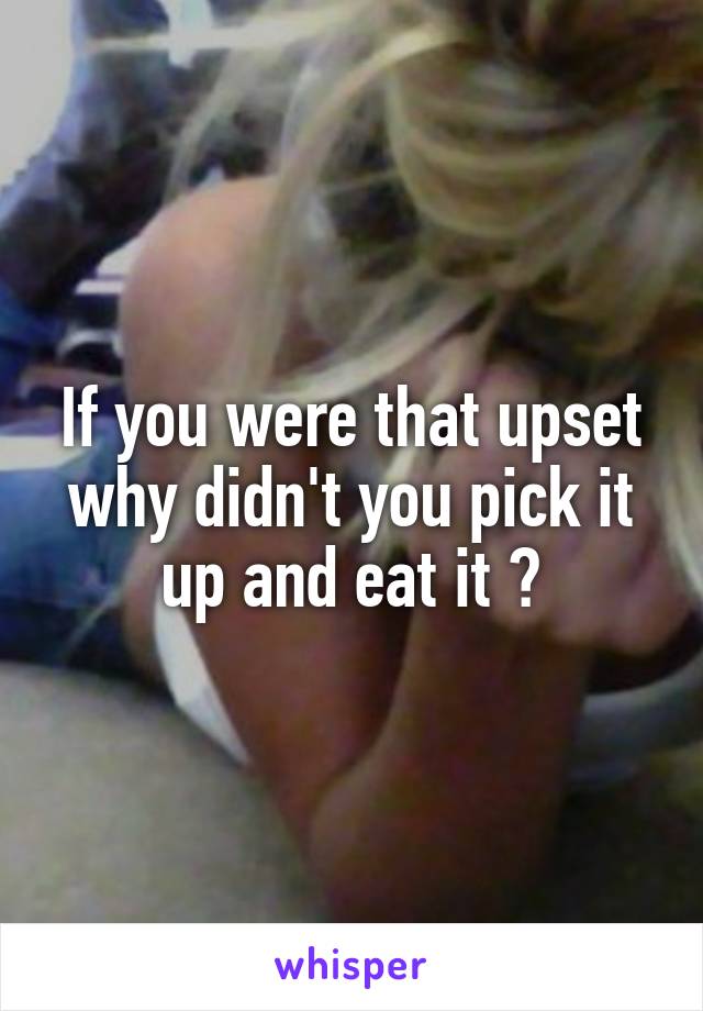 If you were that upset why didn't you pick it up and eat it ?