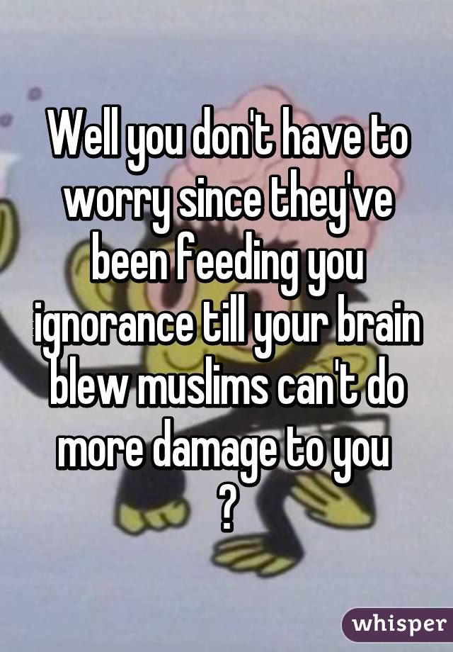 Well you don't have to worry since they've been feeding you ignorance till your brain blew muslims can't do more damage to you 
😆