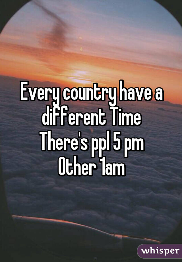 Every country have a different Time
There's ppl 5 pm
Other 1am