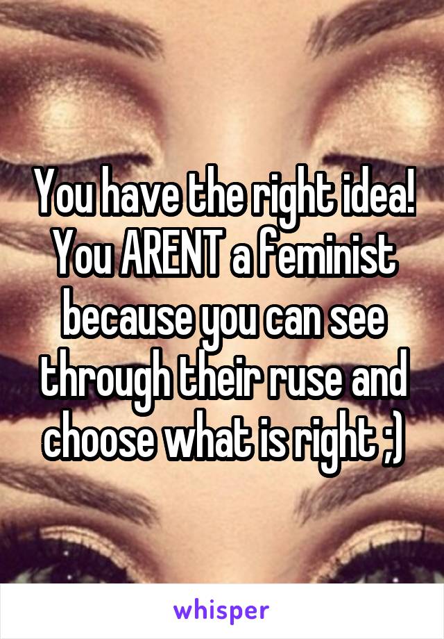 You have the right idea! You ARENT a feminist because you can see through their ruse and choose what is right ;)