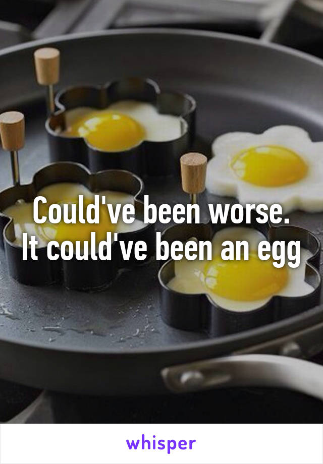 Could've been worse. It could've been an egg