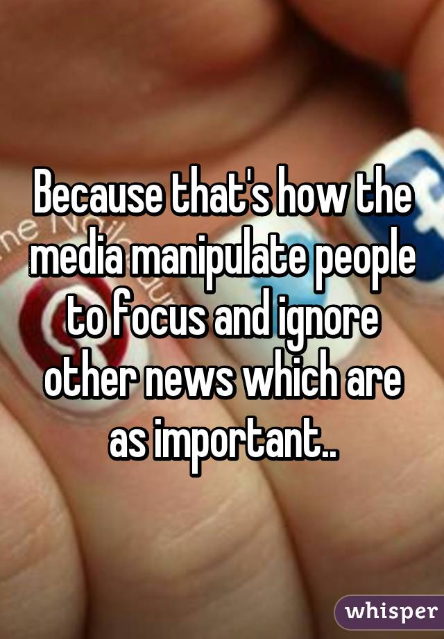 Because that's how the media manipulate people to focus and ignore other news which are as important..