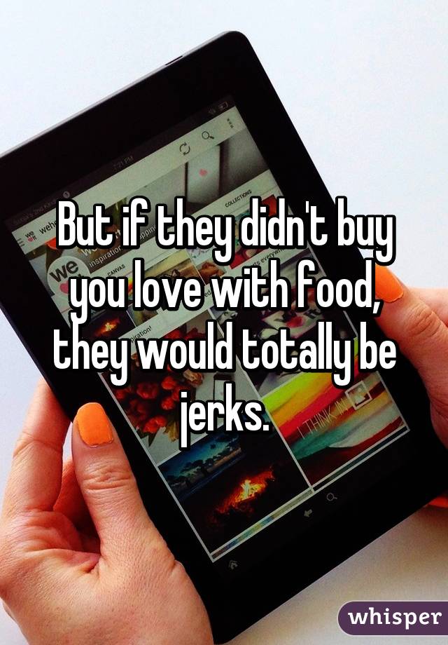 But if they didn't buy you love with food, they would totally be jerks.