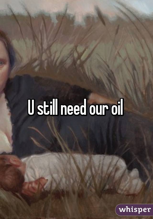 U still need our oil 